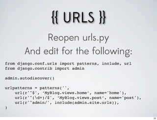 {{ URLS }}
            Reopen urls.py
       And edit for the following:
from django.conf.urls import patterns, include, url
from django.contrib import admin

admin.autodiscover()

urlpatterns = patterns('',
    url(r'^$', ‘MyBlog.views.home’, name='home'),
    url(r'^(d+)/$', ‘MyBlog.views.post’, name='post'),
    url(r'^admin/', include(admin.site.urls)),
)

                                                          22
 