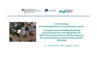 C.P,. Workshop:
Flood management in a transboundary context
    A Targeted Capacity Building Workshop
   organized under the Petersberg Phase II /
Athens Declaration Process with the support of
 the German Ministry of Environment and GEF
                  IWLEARN

    13 - 14 December 2011, Zagreb, Croatia
 