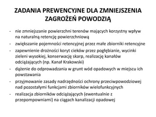ZADANIA PREWENCYJNE DLA ZMNIEJSZENIA
ZAGRO?E? POWODZI?
- nie zmniejszanie powierzchni terenw maj?cych korzystny wp?yw
na naturaln? retencj? powierzchniow?
- zwi?kszanie pojemno?ci retencyjnej przez ma?e zbiorniki retencyjne
- zapewnienie dro?no?ci koryt ciekw przez pog??bianie, wycinki
zieleni wysokiej, konserwacj? skarp, realizacj? kana?w
odci??aj?cych (np. Kana? Krakowski)
- d??enie do odprowadzania w grunt wd opadowych w miejscu ich
powstawania
- przyjmowanie zasady nadrz?dno?ci ochrony przeciwpowodziowej
nad pozosta?ymi funkcjami zbiornikw wielofunkcyjnych
- realizacja zbiornikw odci??aj?cych (ewentualnie z
przepompowniami) na ci?gach kanalizacji opadowej

 