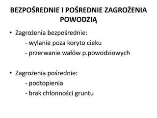 BEZPO?REDNIE I PO?REDNIE ZAGRO?ENIA
POWODZI?
? Zagro?enia bezpo?rednie:
- wylanie poza koryto cieku
- przerwanie wa?w p.powodziowych
? Zagro?enia po?rednie:
- podtopienia
- brak ch?onno?ci gruntu

 