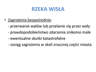 RZEKA WIS?A
? Zagro?enia bezpo?rednie:
- przerwanie wa?w lub przelanie si? przez wa?y
- prawdopodobieostwo zdarzenia znikomo ma?e
- ewentualne skutki katastrofalne
- zasi?g zagro?enia w skali znacznej cz??ci miasta

 