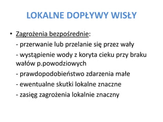LOKALNE DOP?YWY WIS?Y
? Zagro?enia bezpo?rednie:
- przerwanie lub przelanie si? przez wa?y
- wyst?pienie wody z koryta cieku przy braku
wa?w p.powodziowych
- prawdopodobieostwo zdarzenia ma?e
- ewentualne skutki lokalne znaczne
- zasi?g zagro?enia lokalnie znaczny

 