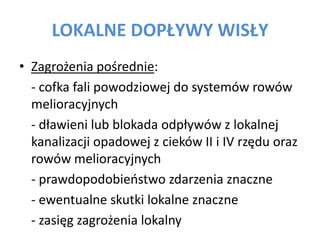 LOKALNE DOP?YWY WIS?Y
? Zagro?enia po?rednie:
- cofka fali powodziowej do systemw roww
melioracyjnych
- d?awieni lub blokada odp?yww z lokalnej
kanalizacji opadowej z ciekw II i IV rz?du oraz
roww melioracyjnych
- prawdopodobieostwo zdarzenia znaczne
- ewentualne skutki lokalne znaczne
- zasi?g zagro?enia lokalny

 