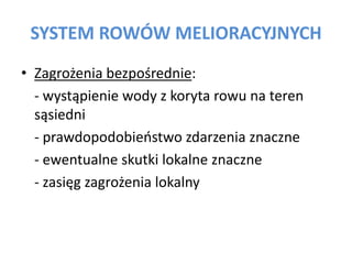SYSTEM ROW?W MELIORACYJNYCH
? Zagro?enia bezpo?rednie:
- wyst?pienie wody z koryta rowu na teren
s?siedni
- prawdopodobieostwo zdarzenia znaczne
- ewentualne skutki lokalne znaczne
- zasi?g zagro?enia lokalny

 