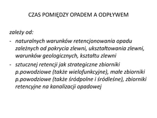 CZAS POMI?DZY OPADEM A ODP?YWEM
zale?y od:
- naturalnych warunkw retencjonowania opadu
zale?nych od pokrycia zlewni, ukszta?towania zlewni,
warunkw geologicznych, kszta?tu zlewni
- sztucznej retencji jak strategiczne zbiorniki
p.powodziowe (tak?e wielofunkcyjne), ma?e zbiorniki
p.powodziowe (tak?e ?rdpolne i ?rdle?ne), zbiorniki
retencyjne na kanalizacji opadowej

 
