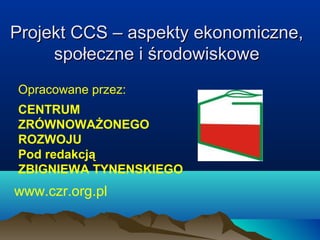 Projekt CCS – aspekty ekonomiczne,Projekt CCS – aspekty ekonomiczne,
społeczne i środowiskowespołeczne i środowiskowe
Opracowane przez:
CENTRUM
ZRÓWNOWAŻONEGO
ROZWOJU
Pod redakcją
ZBIGNIEWA TYNENSKIEGO
www.czr.org.pl
 