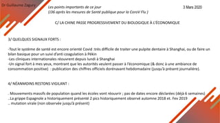 Dr Guillaume Zagury
C/ LA CHINE PASSE PROGRESSIVEMENT DU BIOLOGIQUE À L’ÉCONOMIQUE
3/ QUELQUES SIGNAUX FORTS :
-Tout le système de santé est encore orienté Covid :très difficile de traiter une pulpite dentaire à Shanghai, ou de faire un
bilan basique pour un suivi d’anti coagulation à Pékin
-Les cliniques internationales réouvrent depuis lundi à Shanghai
-Un signal fort à mes yeux, montrant que les autorités veulent passer à l’économique (& donc à une ambiance de
consommation positive) : publication des chiffres officiels dorénavant hebdomadaire (jusqu’à présent journalière).
4/ NÉANMOINS RESTONS VIGILANT :
. Mouvements massifs de population quand les écoles vont réouvrir ; pas de dates encore déclarées (déjà 6 semaines)
..La grippe Espagnole a historiquement présenté 2 pics historiquement observé automne 2018 et. Fev 2019
.. mutation virale (non observée jusqu’à présent)
Les points importants de ce jour
(J36 après les mesures de Santé publique pour la CoroV Flu )
3 Mars 2020
 
