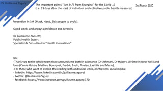 Dr Guillaume Zagury
Prevention in 3M (Mask, Hand, Sick people to avoid).
Good week, and always confidence and serenity,
Dr Guillaume ZAGURY,
Public Health Expert
Specialist & Consultant in “Health Innovations”
Nb:
-Thank you to the whole team that surrounds me both in substance (Dr Athmani, Dr Hubert, Jérôme in New York) and
form (Carole Gabay, Mathieu Bousquet, Fredric Bazin, Flavien, Laetitia and Marie).
-For those who want to extend the reading with additional icons, on Western social media:
- linkedin: https://www.linkedin.com/in/guillaumezagury/
- twitter: @GuillaumeZagury
- facebook: https://www.facebook.com/guillaume.zagury.370
3rd March 2020The important points "live 24/7 from Shanghai" for the Covid-19
(i.e. 33 days after the start of individual and collective public health measures)
 