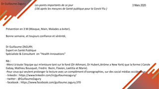 Dr Guillaume Zagury
Prévention en 3 M (Masque, Main, Malades a éviter).
Bonne semaine, et toujours confiance et sérénité,
Dr Guillaume ZAGURY,
Expert en Santé Publique
Spécialiste & Consultant en “Health Innovations”
Nb :
-Merci à toute l’équipe qui m’entoure tant sur le fond (Dr Athmani, Dr Hubert,Jérôme a New York) que la forme ( Carole
Gabay, Mathieu Bousquet, Fredric Bazin, Flavien, Laetitia et Marie).
-Pour ceux qui veulent prolonger la lecture avec un complément d'iconographies, sur des social médias occidentaux :
- linkedin : https://www.linkedin.com/in/guillaumezagury/
- twitter : @GuillaumeZagury
- facebook : https://www.facebook.com/guillaume.zagury.370
Les points importants de ce jour
(J36 après les mesures de Santé publique pour la CoroV Flu )
3 Mars 2020
 