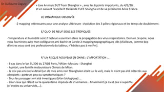 Dr Guillaume Zagury
D/ DYNAMIQUE OBSERVÉE
-2 mapping intéressants pour une analyse ultérieure : évolution des 3 pôles régionaux et les temps de doublement.
E/ QUOI DE NEUF SOUS LES TROPIQUES
F/ UN RISQUE NOUVEAU EN CHINE : L’IMPORTATION ...
- 8 cas dans le Vol SU206 du 27/02 Paris / Milan -Moscou - Shanghai
- A priori, une famille restaurateurs Chinois de Milan.
- Je n’ai pas encore le détail (un de mes amis non Shanghaïen était sur le vol), mais ils n’ont pas été détectés aux
aéroports : porteurs peu ou symptomatiques ?
- Tous les passagers ont été investigues (bilan biologique) ...
- Pour ceux qui râlent sur la quarantaine imposée de 2 semaines... finalement ça n'est pas si superflu
(cf écoles ou universités,...).
-Température et humidité sont 2 facteurs essentiels dans la propagation des virus respiratoires. Demain j’espère, nous
vous fournirons avec mon collègue et ami Bachir et Carole 2 mapping topographiques clés (d’ailleurs, comme bcp
d’entres vous sont des professionnels du tableur, n’hésitez pas à me Pm).
« Live Analysis 24/7 from Shanghai » , avec les 6 points importants, du 4/3/20,
et en saluant l’excellent travail de l’UFE Shanghai et de sa présidente Anne France.
 