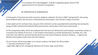 Dr Guillaume Zagury
D/ TEMPERATURE & CORONAVIRUS
"Live Analysis 24/7 from Shanghai", with the 4 important points, from 8/3/20,
supplemented by the attached iconographies.
1/ Among the 3 Coronaviruses that caused an epidemic outbreak: the Sars in 2003 "extinguished" with spring
(around March April), but the Seas is maintained (see dromedary: host animal) is adept at warmth.
2/ But watch out for confusion bias, because other elements can be associated with controlling Sars during the
spring of 2003: individual & collective MS measurements, elimination of the host animal (civet), ...
3/ The comparative table, which we produced with the team (Dr Athmani & Carole Gabay), nevertheless allows us
to question the affinity of the virus, in the Southern Hemisphere currently (temperature, humidity, etc.): few
cases (less than 500) for countries bordering China to the South (Thailand, Vietnam, Oceania, ...), against the
Northern Hemisphere (with more than 6k in Korea).
4/ Last minute, which encourages us to remain cautious, the figures for Africa today:
- 7 countries reached & 71 cases
- Egypt (48), Algeria (17), Senegal (4), Morocco (2) Tunisia, Togo, South Africa
/1
 