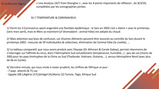 Dr Guillaume Zagury
D/ / TEMPERATURE & CORONAVIRUS
« Live Analysis 24/7 from Shanghai » , avec les 4 points importants de réflexion , du 8/3/20,
complétées par les iconographies jointes.
1/ Parmi les 3 Coronavirus ayant engendré une flambée épidémique : le Sars en 2003 s’ait « éteint » avec le printemps
(vers mars avril), mais le Mers se maintient (cf dromadaire : animal hôte) est adepte du chaud.
2/ Mais attention aux biais de confusion, car d’autres éléments peuvent être associés au contrôle du Sars durant le
printemps 2003 : mesures de SP individuelles & collectives, élimination de l’animal hôte (la civette), ...
3/ Le tableau comparatif, que nous avons produit avec l’équipe (Dr Athmani & Carole Gabay), permet néanmoins de
s’interroger sur l’affinité du virus, dans l’Hémisphère Sud actuellement (température, humidité,..) : peu de cas (moins de
500) pour les pays limitrophes de la Chine au Sud (Thaïlande, Vietnam, Océanie,...), versus Hémisphère Nord (avec plus
de 6k en Corée).
4/ Dernière minute, qui nous incite à rester prudent, les chiffres de l’Afrique ce jour :
- 7 pays atteints & 71 cas
- Egypte (48 ),Algérie (17),Sénégal (4),Maroc (2) Tunisie, Togo, Afrique Sud
 