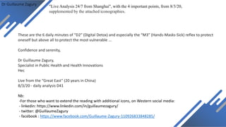 Dr Guillaume Zagury
These are the 6 daily minutes of “D2” (Digital Detox) and especially the “M3” (Hands-Masks-Sick) reflex to protect
oneself but above all to protect the most vulnerable ...
Confidence and serenity,
Dr Guillaume Zagury,
Specialist in Public Health and Health Innovations
Hec
Live from the “Great East” (20 years in China)
8/3/20 - daily analysis D41
Nb:
-For those who want to extend the reading with additional icons, on Western social media:
- linkedin: https://www.linkedin.com/in/guillaumezagury/
- twitter: @GuillaumeZagury
- facebook : https://www.facebook.com/Guillaume-Zagury-110926833848285/
"Live Analysis 24/7 from Shanghai", with the 4 important points, from 8/3/20,
supplemented by the attached iconographies.
 