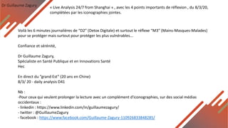 Dr Guillaume Zagury
Voilà les 6 minutes journalières de “D2” (Detox Digitale) et surtout le réflexe “M3” (Mains-Masques-Malades)
pour se protéger mais surtout pour protéger les plus vulnérables...
Confiance et sérénité,
Dr Guillaume Zagury,
Spécialiste en Santé Publique et en Innovations Santé
Hec
En direct du ”grand Est” (20 ans en Chine)
8/3/ 20 - daily analysis D41
Nb :
-Pour ceux qui veulent prolonger la lecture avec un complément d'iconographies, sur des social médias
occidentaux :
- linkedin : https://www.linkedin.com/in/guillaumezagury/
- twitter : @GuillaumeZagury
- facebook : https://www.facebook.com/Guillaume-Zagury-110926833848285/
« Live Analysis 24/7 from Shanghai » , avec les 4 points importants de réflexion , du 8/3/20,
complétées par les iconographies jointes.
 