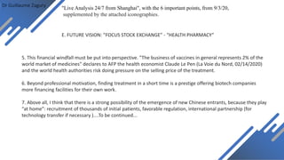 Dr Guillaume Zagury
E. FUTURE VISION: ”FOCUS STOCK EXCHANGE” - “HEALTH PHARMACY”
"Live Analysis 24/7 from Shanghai", with the 6 important points, from 9/3/20,
supplemented by the attached iconographies.
5. This financial windfall must be put into perspective. "The business of vaccines in general represents 2% of the
world market of medicines" declares to AFP the health economist Claude Le Pen (La Voie du Nord, 02/14/2020)
and the world health authorities risk doing pressure on the selling price of the treatment.
6. Beyond professional motivation, finding treatment in a short time is a prestige offering biotech companies
more financing facilities for their own work.
7. Above all, I think that there is a strong possibility of the emergence of new Chinese entrants, because they play
“at home”: recruitment of thousands of initial patients, favorable regulation, international partnership (for
technology transfer if necessary )....To be continued...
 