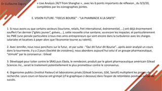 Dr Guillaume Zagury
E. VISION FUTURE :”FOCUS BOURSE” - “LA PHARMACIE A LA SANTE”
« Live Analysis 24/7 from Shanghai » , avec les 6 points importants de réflexion , du 9/3/20,
complétées par les iconographies jointes.
1. Si nous avons vu que certains secteurs (tourisme, retails, fret international, événementiel, …) ont déjà énormement
souffert l’an dernier (“gilets jaunes”, grèves,...), cette nouvelle crise sanitaire, va encore les impacter, et particulièrement
les PME (une pensée particulière à tous mes amis entrepreneurs qui sont encore dans la turbulence avec les charges
salariales et locatives à payer alors que l’économie tourne au ralenti).
2. Avec Jennifer, nous nous penchons sur le futur, et par suite : “Qui dit futur dit Bourse”...après avoir analysé un cours
dans la tourmente, il y a 2 jours (Société de croisières), nous abordons aujourd`hui celui d`un groupe pharmaceutique,
“stimulé” par le coronavirus : Gilead
3. Développé pour lutter contre le SRAS puis Ebola, le remdesivir, produit par le géant pharmaceutique américain Gilead
Sciences Inc., serait le traitement potentiellement le plus prometteur contre le coronavirus.
4. Organismes publics (Institut Pasteur) et laboratoires privés (Gilead Sciences, GSK, Sanofi) multiplient les projets de
recherche. Leurs cours en bourse ont grimpé (cf le graphique ci-dessous) dans l’espoir de retombées positives en cas de
succès.
 