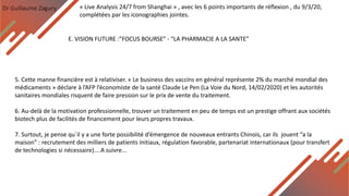 Dr Guillaume Zagury
E. VISION FUTURE :”FOCUS BOURSE” - “LA PHARMACIE A LA SANTE”
« Live Analysis 24/7 from Shanghai » , avec les 6 points importants de réflexion , du 9/3/20,
complétées par les iconographies jointes.
5. Cette manne financière est à relativiser. « Le business des vaccins en général représente 2% du marché mondial des
médicaments » déclare à l’AFP l’économiste de la santé Claude Le Pen (La Voie du Nord, 14/02/2020) et les autorités
sanitaires mondiales risquent de faire pression sur le prix de vente du traitement.
6. Au-delà de la motivation professionnelle, trouver un traitement en peu de temps est un prestige offrant aux sociétés
biotech plus de facilités de financement pour leurs propres travaux.
7. Surtout, je pense qu`il y a une forte possibilité d’émergence de nouveaux entrants Chinois, car ils jouent “a la
maison” : recrutement des milliers de patients initiaux, régulation favorable, partenariat internationaux (pour transfert
de technologies si nécessaire)....A suivre...
 