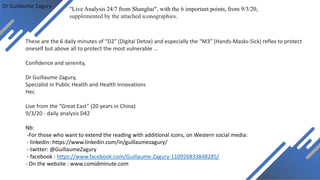Dr Guillaume Zagury
These are the 6 daily minutes of “D2” (Digital Detox) and especially the “M3” (Hands-Masks-Sick) reflex to protect
oneself but above all to protect the most vulnerable ...
Confidence and serenity,
Dr Guillaume Zagury,
Specialist in Public Health and Health Innovations
Hec
Live from the “Great East” (20 years in China)
9/3/20 - daily analysis D42
Nb:
-For those who want to extend the reading with additional icons, on Western social media:
- linkedin: https://www.linkedin.com/in/guillaumezagury/
- twitter: @GuillaumeZagury
- facebook : https://www.facebook.com/Guillaume-Zagury-110926833848285/
- On the website : www.comidminute.com
"Live Analysis 24/7 from Shanghai", with the 6 important points, from 9/3/20,
supplemented by the attached iconographies.
 