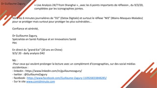 Dr Guillaume Zagury
Voilà les 6 minutes journalières de “D2” (Detox Digitale) et surtout le réflexe “M3” (Mains-Masques-Malades)
pour se protéger mais surtout pour protéger les plus vulnérables...
Confiance et sérénité,
Dr Guillaume Zagury,
Spécialiste en Santé Publique et en Innovations Santé
Hec
En direct du ”grand Est” (20 ans en Chine)
9/3/ 20 - daily analysis D42
Nb :
-Pour ceux qui veulent prolonger la lecture avec un complément d'iconographies, sur des social médias
occidentaux :
- linkedin : https://www.linkedin.com/in/guillaumezagury/
- twitter : @GuillaumeZagury
- facebook : https://www.facebook.com/Guillaume-Zagury-110926833848285/
- Sur le site www.comidminute.com
« Live Analysis 24/7 from Shanghai » , avec les 6 points importants de réflexion , du 9/3/20,
complétées par les iconographies jointes.
 