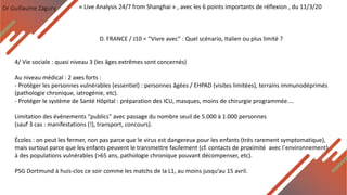 Dr Guillaume Zagury
D. FRANCE / J10 = “Vivre avec” : Quel scénario, Italien ou plus limité ?
« Live Analysis 24/7 from Shanghai » , avec les 6 points importants de réflexion , du 11/3/20
4/ Vie sociale : quasi niveau 3 (les âges extrêmes sont concernés)
Au niveau médical : 2 axes forts :
- Protéger les personnes vulnérables (essentiel) : personnes âgées / EHPAD (visites limitées), terrains immunodéprimés
(pathologie chronique, iatrogénie, etc).
- Protéger le système de Santé Hôpital : préparation des ICU, masques, moins de chirurgie programmée....
Limitation des évènements “publics” avec passage du nombre seuil de 5.000 à 1.000 personnes
(sauf 3 cas : manifestations (!), transport, concours).
Écoles : on peut les fermer, non pas parce que le virus est dangereux pour les enfants (très rarement symptomatique),
mais surtout parce que les enfants peuvent le transmettre facilement (cf. contacts de proximité avec l`environnement)
à des populations vulnérables (>65 ans, pathologie chronique pouvant décompenser, etc).
PSG Dortmund à huis-clos ce soir comme les matchs de la L1, au moins jusqu’au 15 avril.
 