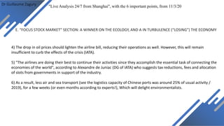 Dr Guillaume Zagury
E. “FOCUS STOCK MARKET” SECTION: A WINNER ON THE ECOLOGY, AND A IN TURBULENCE (“LOSING”) THE ECONOMY
"Live Analysis 24/7 from Shanghai", with the 6 important points, from 11/3/20
4) The drop in oil prices should lighten the airline bill, reducing their operations as well. However, this will remain
insufficient to curb the effects of the crisis (IATA).
5) "The airlines are doing their best to continue their activities since they accomplish the essential task of connecting the
economies of the world", according to Alexandre de Juniac (DG of IATA) who suggests tax reductions, fees and allocation
of slots from governments in support of the industry.
6) As a result, less air and sea transport (see the logistics capacity of Chinese ports was around 25% of usual activity /
2019), for a few weeks (or even months according to experts!), Which will delight environmentalists.
 