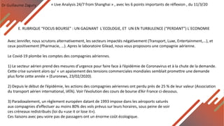 Dr Guillaume Zagury
E. RUBRIQUE “FOCUS BOURSE” : UN GAGNANT L`ECOLOGIE, ET UN EN TURBULENCE (“PERDANT”) L`ECONOMIE
« Live Analysis 24/7 from Shanghai » , avec les 6 points importants de réflexion , du 11/3/20
Avec Jennifer, nous scrutons alternativement, les secteurs impactés négativement (Transport, Luxe, Entertainment,...), et
ceux positivement (Pharmacie, …). Apres le laboratoire Gilead, nous vous proposons une compagnie aérienne.
Le Covid-19 plombe les comptes des compagnies aériennes.
1) Le secteur aérien prend des mesures d’urgence pour faire face à l’épidémie de Coronavirus et à la chute de la demande.
Cette crise survient alors qu' « un apaisement des tensions commerciales mondiales semblait promettre une demande
plus forte cette année » (Euronews, 23/02/2020).
2) Depuis le début de l’épidémie, les actions des compagnies aériennes ont perdu près de 25 % de leur valeur (Association
du transport aérien international, IATA). Voir l’évolution des cours de bourse d’Air France ci-dessous.
3) Paradoxalement, un règlement européen datant de 1993 impose dans les aéroports saturés
aux compagnies d’effectuer au moins 80% des vols prévus sur leurs horaires, sous peine de voir
ces créneaux redistribués (loi du «use it or lose it»).
Ces liaisons avec peu voire pas de passagers ont un énorme coût écologique.
 