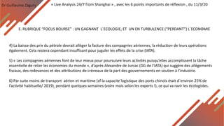 Dr Guillaume Zagury
E. RUBRIQUE “FOCUS BOURSE” : UN GAGNANT L`ECOLOGIE, ET UN EN TURBULENCE (“PERDANT”) L`ECONOMIE
« Live Analysis 24/7 from Shanghai » , avec les 6 points importants de réflexion , du 11/3/20
4) La baisse des prix du pétrole devrait alléger la facture des compagnies aériennes, la réduction de leurs opérations
également. Cela restera cependant insuffisant pour juguler les effets de la crise (IATA).
5) « Les compagnies aériennes font de leur mieux pour poursuivre leurs activités puisqu’elles accomplissent la tâche
essentielle de relier les économies du monde », d’après Alexandre de Juniac (DG de l’IATA) qui suggère des allègements
fiscaux, des redevances et des attributions de créneaux de la part des gouvernements en soutien à l’industrie.
6) Par suite moins de transport aérien et maritime (cf la capacite logistique des ports chinois était d`environ 25% de
l’activité habituelle/ 2019), pendant quelques semaines (voire mois selon les experts !), ce qui va ravir les écologistes.
 