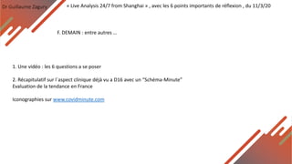 Dr Guillaume Zagury
F. DEMAIN : entre autres …
« Live Analysis 24/7 from Shanghai » , avec les 6 points importants de réflexion , du 11/3/20
1. Une vidéo : les 6 questions a se poser
2. Récapitulatif sur l`aspect clinique déjà vu a D16 avec un “Schéma-Minute”
Evaluation de la tendance en France
Iconographies sur www.covidminute.com
 