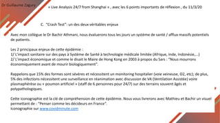 Dr Guillaume Zagury
C. “Crash Test”: un des deux véritables enjeux
« Live Analysis 24/7 from Shanghai » , avec les 6 points importants de réflexion , du 11/3/20
Avec mon collègue le Dr Bachir Athmani, nous évaluerons tous les jours un système de santé / afflux massifs potentiels
de patients.
Les 2 principaux enjeux de cette épidémie :
1/ L'impact sanitaire sur des pays à Système de Santé à technologie médicale limitée (Afrique, Inde, Indonésie,...)
2/ L'impact économique et comme le disait le Maire de Hong Kong en 2003 à propos du Sars : “Nous mourrons
économiquement avant de mourir biologiquement”.
Rappelons que 15% des formes sont sévères et nécessitent un monitoring hospitalier (voie veineuse, O2, etc); de plus,
5% des infections nécessitent une surveillance en réanimation avec discussion de VA (Ventilation Assistée) voire
plasmaphérèse ou « poumon artificiel » (staff de 6 personnes pour 24/7) sur des terrains souvent âgés et
polypathologiques.
Cette iconographie est la clé de compréhension de cette épidémie. Nous vous livrerons avec Mathieu et Bachir un visuel
permettant de : “Penser comme les décideurs en France”.
Iconographie sur www.covidminute.com
 