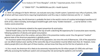 Dr Guillaume Zagury
"Live Analysis 24/7 from Shanghai", with the 7 important points, from 13/3/20,
C. “CRASH TEST”: The AMERICAN case (HS = Health System)
-1 / With my colleague Dr Bachir Athmani, we evaluate every day a health system / potential mass influx of patients, 15%
of whom will have severe forms requiring hospitalization and 5% a stay in medical intensive care for +/- 2 weeks
-2 / In a synthetic way, the HS American is probably the best in the world in terms of curative technological excellence (cf.
birth of ICU, infant mortality, technological breakthroughs with many "Golden Standard", ...), but far behind in the
medico-social preventive
-3 / But it sins by 2 elements related to the aspect prevention & social policy
- Overall health status, but far from being in the top 10 with a declining life expectancy for 2 consecutive years recently,
following epidemics of obesity and opioid consumption.
-System turns above all on the curative, and very little in the preventive medico-social: thus the general "medical"
general state of the American population is globally positiv
- An insurance system that protects well 85% of the population, but since the end of Obamacare, 15% of the population
can not afford medical cover worthy of the name (the day of resuscitation must be billed more than 2k However, many
elderly people (65+) are often part of these leashes, and we know that they are the first line of patients at risk.
- 4 / As a result, the American HS is likely to be extremely impacted by the 50 million people (15-20%) who will have
difficulty accessing the healthcare system and consequently risk worsening the epidemic and mortality.
 