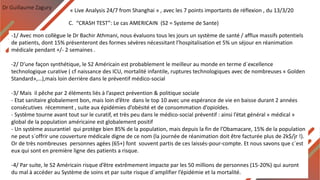 Dr Guillaume Zagury
C. “CRASH TEST”: Le cas AMERICAIN (S2 = Systeme de Sante)
« Live Analysis 24/7 from Shanghai » , avec les 7 points importants de réflexion , du 13/3/20
-1/ Avec mon collègue le Dr Bachir Athmani, nous évaluons tous les jours un système de santé / afflux massifs potentiels
de patients, dont 15% présenteront des formes sévères nécessitant l’hospitalisation et 5% un séjour en réanimation
médicale pendant +/- 2 semaines .
-2/ D’une façon synthétique, le S2 Américain est probablement le meilleur au monde en terme d`excellence
technologique curative ( cf naissance des ICU, mortalité infantile, ruptures technologiques avec de nombreuses « Golden
Standard»,…),mais loin derrière dans le préventif médico-social
-3/ Mais il pêche par 2 éléments liés à l’aspect prévention & politique sociale
- Etat sanitaire globalement bon, mais loin d’être dans le top 10 avec une espérance de vie en baisse durant 2 années
consécutives récemment , suite aux épidémies d’obésité et de consommation d’opioïdes.
- Système tourne avant tout sur le curatif, et très peu dans le médico-social préventif : ainsi l’état général « médical »
global de la population américaine est globalement positif
- Un système assurantiel qui protège bien 85% de la population, mais depuis la fin de l’Obamacare, 15% de la population
ne peut s`offrir une couverture médicale digne de ce nom (la journée de réanimation doit être facturée plus de 2k$/jr !).
Or de très nombreuses personnes agées (65+) font souvent partis de ces laissés-pour-compte. Et nous savons que c`est
eux qui sont en première ligne des patients a risque.
-4/ Par suite, le S2 Américain risque d’être extrêmement impacte par les 50 millions de personnes (15-20%) qui auront
du mal à accéder au Système de soins et par suite risque d`amplifier l’épidémie et la mortalité.
 