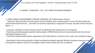 Dr Guillaume Zagury
D. FRANCE: “LIVING WITH – D11”: LET'S AVOID THE ITALIAN SCENARIO ?
"Live Analysis 24/7 from Shanghai", with the 7 important points, from 13/3/20
5. TOTAL CHANGE IN GOVERNMENT STRATEGY: INVERTING THE CURVE (Coreen scheme)
- “Historical” date (Thursday 12/3 with speech by the President), with a strong reaction in terms of Public Health and
certainly liberticidal measures… .but which are essential, especially as a large part of Europe has taken similar measures
(Spain,….).
- In practice, confidence in these measures which are declined at the medical level in 2 strong axes:
.Protecting vulnerable people (essential): elderly people / EHPAD (limited visits), immunocompromised sites (chronic
pathology, iatrogenism, etc.).
..Protect the Hospital Health System: preparation of ICU (105 patients in intensive care), masks, less scheduled surgery ....
- Historically in China and particularly in Hubei (including the epidemic epicenter Wuhan), draconian measures to isolate
the population began on January 23 and began to give results 3 weeks later (see incubation)
 