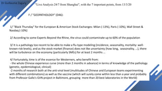 Dr Guillaume Zagury
F / "GEOPATHOLOGY" (D46):
"Live Analysis 24/7 from Shanghai", with the 7 important points, from 13/3/20
1/ "Black Thursday" for the European & American Stock Exchanges: Milan (-13%), Paris (-10%), Wall Street &
Nasdaq (-10%)
2/ According to some Experts Beyond the Rhine, the virus could contaminate up to 60% of the population
3/ It is a pathology too recent to be able to make a flu-type modeling (incidence, seasonality, mortality: well-
known risk levels), and as the stock market (finance) does not like uncertainty (how long, seasonality, ...), there
will be turbulence on the economy (particularly SMEs) for at least 2 months ...
4/ Fortunately, time is of the essence for Westerners, who benefit from:
- the whole Chinese experience curve (more than 2 months in advance) in terms of knowledge of the pathology
(genetic, epidemiological, clinical)
-2 months of research both at the anti-viral level (multitudes of Chinese and European teams experimenting
with different combinations) as well as the vaccine (which will surely come within less than a year and probably
from Professor Gallo's GVN project in Baltimore, grouping more than 20 best laboratories in the World)
 
