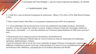 Dr Guillaume Zagury
F / "GEOPATHOLOGIE" (D46):
« Live Analysis 24/7 from Shanghai » , avec les 7 points importants de réflexion , du 13/3/20
1/ « Jeudi Noir » pour les Bourses Européennes & Américaines : Milan (-13%), Paris (-10%), Wall Street & Nasdaq
(-10%)
2/ Selon certains Experts Outre Rhin, le virus pourrait contaminer jusqu’à 60% de la population
3/ C’est une pathologie trop récente pour pouvoir faire une modélisation type grippe (incidence, saisonnalité,
mortalité : niveaux de risques bien connus), et comme la Bourse (finance) n’aime pas l’incertitude (combien de
temps encore, saisonnalité,...), il y aura des turbulences sur l’économie (particulièrement les PME) pour au moins 2
mois ...
4/ Heureusement, que le temps joue pour les Occidentaux, qui bénéficient de :
-toute la courbe d’expérience Chinoise (plus de 2 mois d’avance) en terme de connaissance de la pathologie
(génétique, épidémiologique, clinique)
-2 mois de recherches tant au niveau anti-viraux (multitudes d’équipes Chinoises et Européennes expérimentent
différentes combinaisons) que du vaccin (qui viendra sûrement d’ici moins d’un an et probablement du projet GVN
du Professeur Gallo à Baltimore, regroupant plus de 20 meilleurs laboratoires du Monde)
 