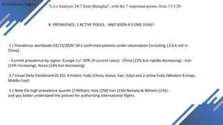 Dr Guillaume Zagury
"Live Analysis 24/7 from Shanghai", with the 7 important points, from 13/3/20
1 / Prevalence worldwide 03/13/2020: 58 k confirmed patients under observation (including 13.6 k still in
China).
- Current prevalence by region: Europe (+/- 50% of current cases) - China (22% but rapidly decreasing) - Iran
(15% increasing), Korea (14% but decreasing)
2 / Visual Daily Dashboard (D 45): 4 historic hubs (China, Korea, Iran, Italy) and 2 active hubs (Western Europe,
Middle East)
3 / Note the high prevalence quarter (/ Million): Italy (250) Iran (150) Norway & Bahrein (116)…
and you better understand the policies for authorizing international flights.
B. PREVALENCE: 2 ACTIVE POOLS… AND SOON A 3 EME (USA)?
 