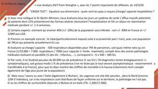 Dr Guillaume Zagury
C. “CRASH TEST”: Equation aux dimensions : quels sont les pays a risques (charge/ capacite hospitalière) ?
« Live Analysis 24/7 from Shanghai », avec les 7 points importants de réflexion, du 14/3/20
1) Avec mon collègue le Dr Bachir Athmani, nous évaluons tous les jours un système de santé / afflux massifs potentiels
de patients dont 15% présenteront des formes sévères nécessitant l’hospitalisation et 5% un séjour en réanimation
médicale pendant +/- 1-2 semaines..
2) Certains experts estiment qu`environ 40% (+/- 20%) de la population sera infectée : soit +/- 30M en France et +/-
120M aux USA .
3) Prenons un exemple concret : le Liban(particulièrement exposé suite à sa proximité avec l`Iran), avec une population
de 7M,et qui présente actuellement 61 cas.
4) Evaluons sa charge/ capacite : 500 respirateurs disponibles pour 7M de personnes, soit quasi même ratio qu`en
France (1/10.000 = 7.000 respirateurs / 70M).Leur capacite (= limite maximale), compte tenu des autres pathologies
médicales évoluant en parallèle (⅓ des lits : infarctus,....), correspond à : ⅔ x 500 = 300 lits.
5/ Par suite, il ne faudrait pas plus de 60.000 cas de prévalence (1 cas ICU / 20 diagnostics testes biologiquement =>
symptomatiques), soit grosso modo 1 % de prévalence (=on ne teste pas le tout venant asymptomatique : raisonnement
transférable à la France), pour que le Liban montre des chiffres de mortalité à la hausse (néanmoins tenir compte
également de l’âge plus jeune de la population).
6/ Mais nous l`avons vu avec l`Italie (également à Wuhan) , les urgences ont vite été saturées , dans le Nord (environ
12M d`individus), car si les respirateurs sont distribues de façon uniforme sur le territoire, la pathologie ne l`est pas.
D`ou les chiffres de surmortalité observés a Wuhan et en Italie (7% :1.200/17.000).
 