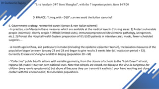 Dr Guillaume Zagury
D. FRANCE: “Living with - D10”: can we avoid the Italian scenario?
"Live Analysis 24/7 from Shanghai", with the 7 important points, from 14/3/20
5. Government strategy: reverse the curve (Korean & non-Italian scheme)
- In practice, confidence in these measures which are available at the medical level in 2 strong areas: 1) Protect vulnerable
people (essential): elderly people / EHPAD (limited visits), immunocompromised sites (chronic pathology, iatrogenism,
etc.). 2) Protect the Hospital Health System: preparation of ICU (105 patients in intensive care), masks, fewer scheduled
surgeries ...
- A month ago in China, and particularly in Hubei (including the epidemic epicenter Wuhan), the isolation measures of the
population began between January 23 and 28 and began to give results 3 weeks later (cf. incubation period = S2).
Currently 23 cases in Shanghai and 80 in Beijing (population 20 + M)
- “Collective” public health actions with variable geometry; from the closure of schools to the “Lock Down” at local,
regional (cf. Hubei = Italy) or even national level. Note that schools are closed, not because the virus is dangerous for
children (very rarely symptomatic) but above all because they can transmit it easily (cf. poor hand washing and close
contact with the environment ) to vulnerable populations.
 