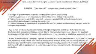 Dr Guillaume Zagury
D. FRANCE : “Vivre avec - J10” : pouvons-nous éviter le scénario italien ?
« Live Analysis 24/7 from Shanghai », avec les 7 points importants de réflexion, du 14/3/20
5. Stratégie du gouvernement : inverser la courbe (schéma Coréen & non Italien)
- En pratique, confiance en ces mesures qui se déclinent au niveau médical en 2 axes forts :
1) Protéger les personnes vulnérables (essentiel) : personnes âgées / EHPAD (visites limitées), terrains
immunodéprimés (pathologie chronique, iatrogénie, etc).
2) Protéger le système de Santé Hôpital : préparation des ICU (105 patients en réanimation), masques, moins de
chirurgies programmées....
- Il y a un mois en Chine, et particulièrement au Hubei (dont l'épicentre épidémique Wuhan) les mesures
d’isolement de la population ont débuté entre le 23 et le 28 janvier et ont commencé à donner des résultats 3
semaines après (cf. période d’incubation = S2). Actuellement 23 cas a Shanghai et 80 a Beijing (population 20 + M)
- Actions de Santé Publique “collectives” à géométrie variable; de la fermeture des écoles au “Lock Down” au niveau
local, régional (cf. Hubei = Italie) voire national. Noter que l`on ferme les écoles, non pas parce que le virus est
dangereux pour les enfants (très rarement symptomatiques) mais surtout parce qu’ils peuvent le transmettre
facilement (cf. faible lavage des mains et contacts de proximité avec l'environnement) à des populations
vulnérables.
 