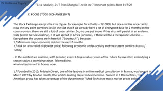 Dr Guillaume Zagury
E. FOCUS STOCK EXCHANGE (D47)
"Live Analysis 24/7 from Shanghai", with the 7 important points, from 14/3/20
The Stock Exchange accepts the risk (figure: for example flu lethality = 1/1000), but does not like uncertainty;
Now the key point currently lies in the fact that if we already have a lot of encrypted data for 2 months on the
coronarovirus, there are still a lot of uncertainties. So, no one yet knows if the virus will persist in an endemic
state (and if so: seasonality?), If it will spread to Africa (or India), if there will be a therapeutic solution, ...
Everywhere the courses are in free fall (“CoroKrach”), because:
1 / Minimum major economic risk for the next 2 months
2 / Risk on a barrel of oil (lowest price) following economic under-activity and the current conflict (Russia /
Turkey)
- In this context we examine, with Jennifer, every 3 days a value (vision of the future by investors) embodying a
sector: today a promising sector, Telemedicine.
who invites himself in homes now:
1 / Founded in 2010, MédecinDirect, one of the leaders in online medical consultation in France, was bought in
March 2019 by Teladoc Health, the world's leading player in telemedicine. Present in 130 countries, this
American group has taken advantage of the dynamism of “Med-Techs (see stock market prices below).
 