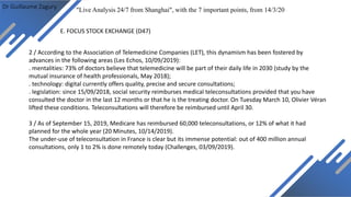Dr Guillaume Zagury
E. FOCUS STOCK EXCHANGE (D47)
"Live Analysis 24/7 from Shanghai", with the 7 important points, from 14/3/20
2 / According to the Association of Telemedicine Companies (LET), this dynamism has been fostered by
advances in the following areas (Les Echos, 10/09/2019):
. mentalities: 73% of doctors believe that telemedicine will be part of their daily life in 2030 (study by the
mutual insurance of health professionals, May 2018);
. technology: digital currently offers quality, precise and secure consultations;
. legislation: since 15/09/2018, social security reimburses medical teleconsultations provided that you have
consulted the doctor in the last 12 months or that he is the treating doctor. On Tuesday March 10, Olivier Véran
lifted these conditions. Teleconsultations will therefore be reimbursed until April 30.
3 / As of September 15, 2019, Medicare has reimbursed 60,000 teleconsultations, or 12% of what it had
planned for the whole year (20 Minutes, 10/14/2019).
The under-use of teleconsultation in France is clear but its immense potential: out of 400 million annual
consultations, only 1 to 2% is done remotely today (Challenges, 03/09/2019).
 