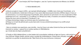 Dr Guillaume Zagury
E. FOCUS BOURSE (J47)
« Live Analysis 24/7 from Shanghai », avec les 7 points importants de réflexion, du 14/3/20
La Bourse accepte le risque ( chiffre : par exemple léthalité grippe = 1/1000), mais n’aime pas l’incertitude ; or le
point clé actuellement, réside dans le fait que si nous avons déjà beaucoup de données chiffrées depuis 2 mois sur
le coronarovirus, il y a encore beaucoup d`incertitudes. Ainsi, personne ne sait encore si le virus va persister à l’état
endémique (et si oui : saisonalité ?), s’il va diffuser sur l’Afrique (ou Inde), s’il existera une solution thérapeutique,...
Partout les cours sont en chute libre (“CoroKrach”), car :
1/ Risque économique majeur au minimum pour les 2 prochains mois
2/ Risque sur le baril de pétrole (prix au plus bas) suite à la sous-activité économique et au conflit actuel
(Russie/Turquie)
- Dans ce contexte nous examinons, avec Jennifer, , tous les 3 jours une valeur (vision du futur par les investisseurs)
incarnant un secteur : aujourd`hui un secteur porteur, la Télémédecine.
qui s’invite dans les foyers actuellement :
1/ Fondé en 2010, MédecinDirect, un des leaders de la consultation médicale en ligne en France, a été racheté en
mars 2019 par Teladoc Health, premier acteur mondial de la télémédecine. Présent dans 130 pays, ce groupe
américain a su profiter du dynamisme des “Med-Techs (cf les cours de bourse ci-dessous).
 