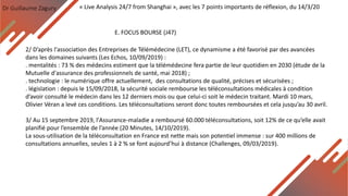 Dr Guillaume Zagury
E. FOCUS BOURSE (J47)
« Live Analysis 24/7 from Shanghai », avec les 7 points importants de réflexion, du 14/3/20
2/ D’après l'association des Entreprises de Télémédecine (LET), ce dynamisme a été favorisé par des avancées
dans les domaines suivants (Les Echos, 10/09/2019) :
. mentalités : 73 % des médecins estiment que la télémédecine fera partie de leur quotidien en 2030 (étude de la
Mutuelle d'assurance des professionnels de santé, mai 2018) ;
. technologie : le numérique offre actuellement, des consultations de qualité, précises et sécurisées ;
. législation : depuis le 15/09/2018, la sécurité sociale rembourse les téléconsultations médicales à condition
d’avoir consulté le médecin dans les 12 derniers mois ou que celui-ci soit le médecin traitant. Mardi 10 mars,
Olivier Véran a levé ces conditions. Les téléconsultations seront donc toutes remboursées et cela jusqu’au 30 avril.
3/ Au 15 septembre 2019, l'Assurance-maladie a remboursé 60.000 téléconsultations, soit 12% de ce qu’elle avait
planifié pour l’ensemble de l’année (20 Minutes, 14/10/2019).
La sous-utilisation de la téléconsultation en France est nette mais son potentiel immense : sur 400 millions de
consultations annuelles, seules 1 à 2 % se font aujourd’hui à distance (Challenges, 09/03/2019).
 