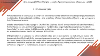 Dr Guillaume Zagury
E. FOCUS BOURSE (J47)
« Live Analysis 24/7 from Shanghai », avec les 7 points importants de réflexion, du 14/3/20
4/ Avec l’épidémie de coronavirus, le nombre de patients recourant à la télémédecine va exploser pour des raisons
médicales (pas de contact direct) avant tout : ainsi un collégue effectue 8 consultations/ heure, ce qui correspond a
7min/ C (alors que la norme
5/ Cette tendance devrait désengorger la saturation des urgences, réduire la fréquentation des cabinets médicaux,
faciliter l’accès aux soins et limiter la progression de l’épidémie tout en permettant des économies. Une étude
(Leem/LaJaPF et Iqvia) publiée fin 2018 quantifie la réduction du coût de la prise en charge des maladies chroniques
via la télémédecine entre 6 et 21 % (Challenges, 30/03/2019).
6/ Digitalisation de la Médecine : La téléconsultation est de plus en plus courante aux États-Unis, où plus de 50%
des cabinets de médecine générale, répondent aux questions de leurs patients par téléphone et 20 % par courriel.
Au Canada (Ontario), les résultats d’un projet-pilote montrent que 60 % des problèmes nécessitant une visite dans
une clinique peuvent se résoudre par texto, dont la rémunération est 25 % inférieure à une consultation classique.
Le “colloque singulier” se numérise donc, et s'avère une valeur porteuse.
 