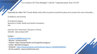 Dr Guillaume Zagury
Especially the reflex “M3” (Hands-Masks-Sick) reflex to protect oneself but above all to protect the most vulnerable ...
Confidence and serenity,
Dr Guillaume Zagury,
Specialist in Public Health and Health Innovations
Hec
Live from the “Great East” (20 years in China)
14/3/20 - daily analysis D47
Contact :
- Guillaumez888@hotmail.com
- Wechat : Guillaume2013
- linkedin: https://www.linkedin.com/in/guillaumezagury/
- twitter: @GuillaumeZagury
- facebook : https://www.facebook.com/Guillaume-Zagury-110926833848285/
- On the website : www.comidminute.com
"Live Analysis 24/7 from Shanghai", with the 7 important points, from 14/3/20
 