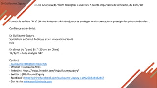 Dr Guillaume Zagury
Surtout le réflexe “M3” (Mains-Masques-Malades) pour se protéger mais surtout pour protéger les plus vulnérables...
Confiance et sérénité,
Dr Guillaume Zagury,
Spécialiste en Santé Publique et en Innovations Santé
Hec
En direct du ”grand Est” (20 ans en Chine)
14/3/20 - daily analysis D47
Contact :
- Guillaumez888@hotmail.com
- Wechat : Guillaume2013
- linkedin : https://www.linkedin.com/in/guillaumezagury/
- twitter : @GuillaumeZagury
- facebook : https://www.facebook.com/Guillaume-Zagury-110926833848285/
- Sur le site www.comidminute.com
« Live Analysis 24/7 from Shanghai », avec les 7 points importants de réflexion, du 14/3/20
 