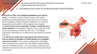 Dr Guillaume Zagury
C/ 3 CAS MÉDICAUX QUI M’ONT ÉTÉ SOUMIS & POUVANT VOUS INTÉRESSER :
1 Découverte en Chine, d’une pathologie potentiellement grave (infarctus,
cancer,...) : à l’évidence, rentrez en France, d’une part votre système
immunitaire sera moins opérationnel, et d’autre part vous ne serez pas la
priorité des Hôpitaux & Cliniques (focalises actuellement sur le coronavirus
management) avec des déficits en HR et équipement (bio & imagerie).
2 « Je suis en France et j’ai une pathologie « chronique » conséquente, puis je
revenir maintenant ? ». Ma suggestion : Attendons 10 jours, pour être sûr que
tout est sous contrôle avec le retour des CNY. Si Ok (=> les Hôpitaux
commencent à refonctionner sur un mode normal), nous refaisons le point pour
le feu vert.
3 « Je dois partir en mission dans un pays régional, mais comme je viens de
Chine, les autorités me demandent un certificat médical de non contagiosité :
pouvez vous me le faire ? ». Non, comme vu précédemment, l’infectiologie
comme la psychiatrie est du ressort de certains Hôpitaux Publiques dédiées.
Seuls eux sont habilités à les faire ... Et si vous y allez je ne pense pas que la
réalisation de tests chez les gens sains soient leur priorité (mais peut-être puis-
je me tromper).
Les points importants de ce jour (J22 après les mesures de
Santé publique pour la CoroV Flu )
18 Février 2020
 