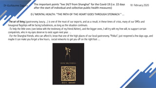 Dr Guillaume Zagury
D / MENTAL HEALTH: "THE PATH OF THE HEART GOES THROUGH STOMACH " ...
-The art of living (gastronomy, luxury, ..) is one of the must of our exports, and as a result, in these times of crisis, many of our SMEs and
hexagonal flagships will be facing turbulences, as long as the situation continues.
-To help the little ones (see below with the testimony of my friend Adrien), and the bigger ones, I will try with my free will, to support certain
compatriots, who in my eyes deserve to exist again next year. ..
-For the Shanghai friends, who can afford it, know that one of the high places of our local gastronomy, "Pollux", just reopened a few days ago, and
maybe it can make you forget a few hours, social networks to get you off on the right foot ....
18 February 2020The important points "live 24/7 from Shanghai" for the Covid-19 (i.e. 22 days
after the start of individual and collective public health measures)
 