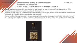 Dr Guillaume Zagury Les points importants de ce jour (J22 après les mesures de
Santé publique pour la CoroV Flu )
18 Février 2020
D/ SANTE MENTALE : « LE CHEMIN DU CŒUR PASSE PAR L’ESTOMAC »...
-L’art de vivre (gastronomie, luxe,..) est un des must de nos exportations, et par suite, en ces temps de crise, beaucoup de nos PME et
fleurons hexagonaux vont être sous turbulences, tant que la situation perdure.
-Pour aider les petits (cf plus loin avec le témoignage de mon ami Adrien), et les plus gros, j’essaierai en mon libre arbitre, de soutenir certains
compatriotes, qui a mes yeux méritent d’exister encore l’année prochaine...
-Pour les amis Shanghaïens, qui peuvent se le permettre, sachez qu’un des hauts lieux de notre gastronomie locale, « Pollux », vient de rouvrir
il y a quelques jours, et peut-être que cela peut vous faire oublier quelques heures, les réseaux sociaux pour vous faire repartir du bon pied....
 