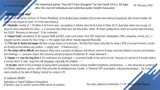 Dr Guillaume Zagury
Par suite, patience & prévention (“3 M”: Masque Main Malade)A demain ( avec 6 courtes raisons d’être serein et confiant)
Dr Guillaume ZAGURY
Spécialiste en Santé Publique & Innovations
- "EXPRESS SECTOR: WINE"
I asked Adrien, former Director of "French Marketing" at the Beijing Oasis Hospital (2nd private international hospital just after United Family), his
vision on the impact of Covid-19 on the wine industry:
1 / Reminder: market of 1.39 billion € of French wine, consumption in decline since the first time in China 2019, Australian wines now occupy 1st
place for wines imported into China → a consumer who drinks less, but who drinks better 〓 better quality wines, which are mostly imported wines,
but 2020? Recovery or decrease? To be continued...
2 / Impact Covid: cancellation of all customer B2B and B2C orders and events, from CNY (importers, wholesalers, CHR, companies, events, etc.) +
stopped carriers (except for Shun Feng) → the supply chain will be heavily impacted financially
3 / The cost of stocks and wages will have a huge impact on businesses; the New Year being a key date for wines (30% of annual turnover), stocks
are freshly arrived without any outflow → empty cash; “0 financial entry”, ...
4 / The restart will be difficult, wine being in China more a product of pleasure and leisure, and not of basic necessity, linked to success and business
and meetings → consumer mood, their economy and job prospects threatened 〓 winds downward ....
5 / Impact ++ over the long term if the restrictions are prolonged → economic health of the sector at risk; forecast of a period of 6 months before
a normal return of sale; importers will disappear, especially the smallest ... ”
- In my eyes, Adrien is the prototype of young talent (oenologist, business school, excellent Sinophone, entrepreneur, ...), who deserves to continue
his Chinese adventure, and so, rather than prescribe an antidepressant, I prefer a "chemical: OH" prescription, only pharmacological ... So, if you
need a bottle on the side of Beijing, I joined his contact in PJ.
18 February 2020The important points "live 24/7 from Shanghai" for the Covid-19 (i.e. 22 days
after the start of individual and collective public health measures)
 