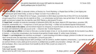 Dr Guillaume Zagury
As always, patience - prevention ("3 M": Mask - Hand - Sick)See you tomorrow, with 6 short reasons to be serene and confident
Dr Guillaume ZAGURY
Public Health Specialist - Innovations
-« SECTEUR EXPRESS : LE VIN » J’ai demandé à Adrien, ex Directeur du « French Marketing » a l’Hopital Oasis de Pékin (2 eme hôpital privé
International juste après United Family), sa vision sur l’impact du Covid-19 sur la filière du vin:
1 / Rappel : marché de 1.39 milliard d'€ de vin Français, consommation en déclin depuis la première fois en Chine 2019, les vins Australiens
occupent aujourd'hui la 1ère place des vins importés en Chine → un consommateur qui boit moins, mais qui boit mieux 〓 des vins de meilleur
qualité, qui sont pour la plupart des vins importés, mais 2020? Reprise ou décroissance? A suivre...
2 / Impact Covid : annulation de toutes les commandes et évènements B2B et B2C des clients, depuis le CNY (importateurs, grossistes, CHR,
entreprises, evenementiels, etc.) + transporteurs à l'arrêt (sauf pour Shun Feng) → la filière sera lourdement impactée financièrement
3 / Le coût des stocks et des salaires, vont énormément impacter les entreprises; le nouvel An étant une date clé pour les vins (30% du CA annuel),
les stocks sont fraîchement arrivés sans aucune sortie → trésorerie vide; “0 entrée financière”,...
4 / Le redémarrage sera difficile, le vin étant en Chine plus un produit de plaisir et loisir, et non de première nécessité, lié à la réussite et aux affaires
et réunions → le moral des consommateurs, leur économie et perspective d'emploi menacé 〓 ventse revues à la baisse....
5/ Impact ++ sur le long terme si les restrictions se prolongent → santé économique de la filière en danger; prévision d’un délai de 6 mois avant un
retour normal de vente; des importateurs vont disparaître, surtout les plus petits ...”
- A mes yeux, Adrien est le prototype de jeune talent (eonologue, ecole de commerce, excellent sinophone, entrepreuneur,...), qui mérite de continuer
son aventure Chinoise, et ainsi, plutôt que de lui prescrire un antidépresseur, je préfère une prescription « chimique : OH », que
pharmacologique...Ainsi, si vous avez besoin d’une bouteille du côté de Pékin, j’ai joint son contact en PJ.
Les points importants de ce jour (J22 après les mesures de
Santé publique pour la CoroV Flu )
18 Février 2020
 